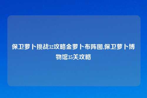 保卫萝卜挑战32攻略金萝卜布阵图,保卫萝卜博物馆35关攻略