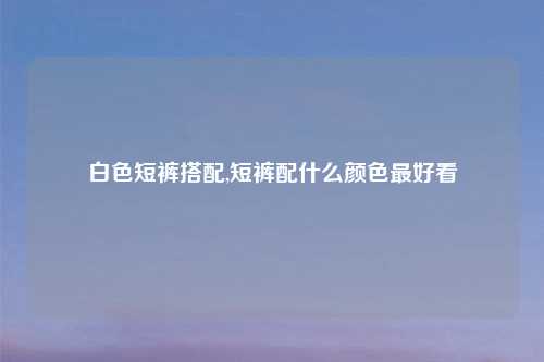 白色短裤搭配,短裤配什么颜色最好看