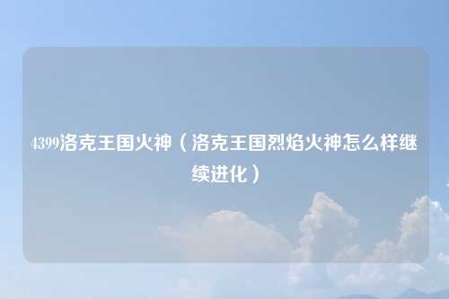4399洛克王国火神（洛克王国烈焰火神怎么样继续进化）