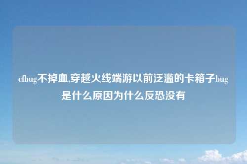 cfbug不掉血,穿越火线端游以前泛滥的卡箱子bug是什么原因为什么反恐没有