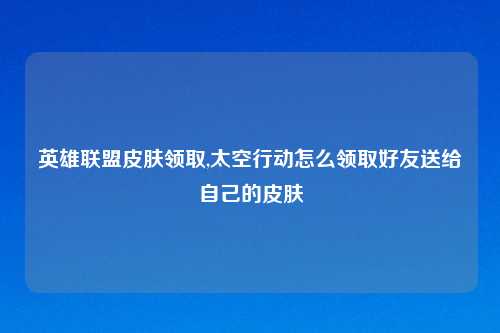 英雄联盟皮肤领取,太空行动怎么领取好友送给自己的皮肤