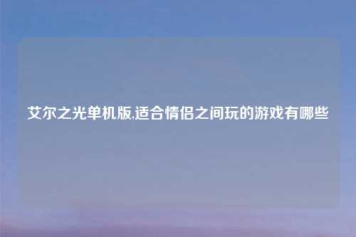 艾尔之光单机版,适合情侣之间玩的游戏有哪些