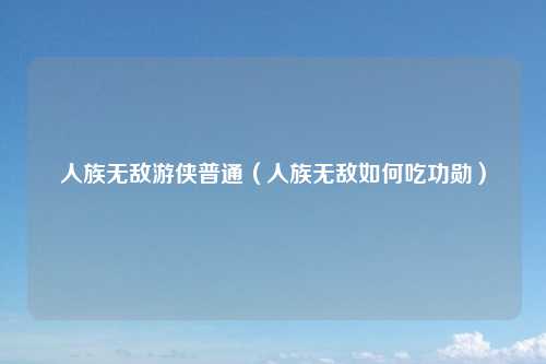 人族无敌游侠普通（人族无敌如何吃功勋）