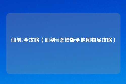 仙剑5全攻略（仙剑98柔情版全地图物品攻略）