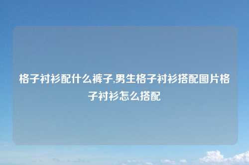 格子衬衫配什么裤子,男生格子衬衫搭配图片格子衬衫怎么搭配