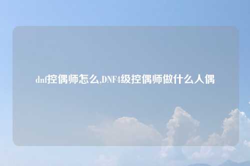 dnf控偶师怎么,DNF4级控偶师做什么人偶