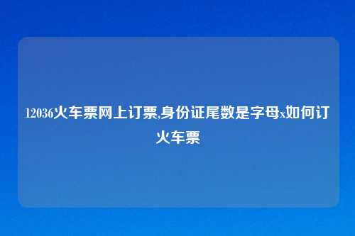12036火车票网上订票,身份证尾数是字母x如何订火车票