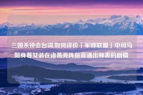三国杀钟会台词,如何评价「军师联盟」中司马懿身着女装在诸葛亮阵前背诵出师表的剧情