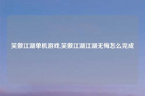 笑傲江湖单机游戏,笑傲江湖江湖无悔怎么完成