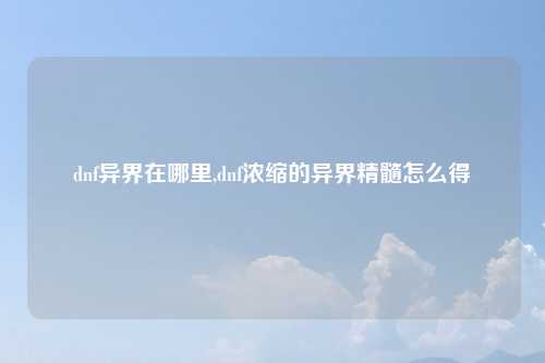dnf异界在哪里,dnf浓缩的异界精髓怎么得