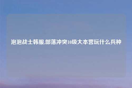 泡泡战士韩服,部落冲突10级大本营玩什么兵种