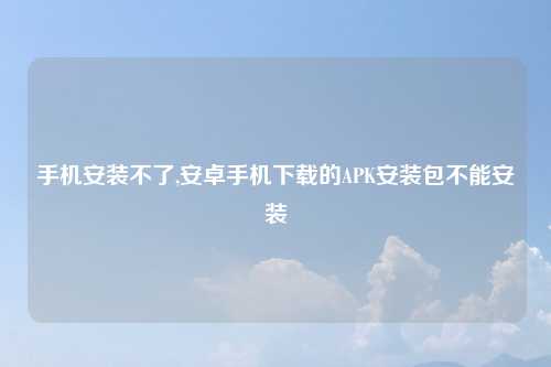 手机安装不了,安卓手机下载的APK安装包不能安装