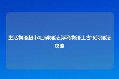生活物语超市3口碑摆法,浮岛物语上古银河摆法攻略