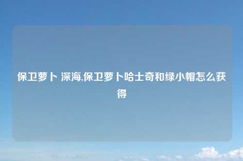 保卫萝卜 深海,保卫萝卜哈士奇和绿小帽怎么获得