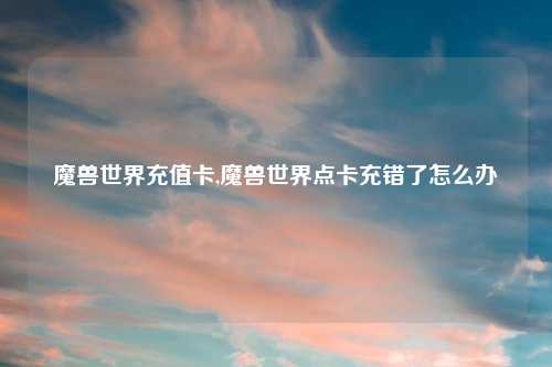 魔兽世界充值卡,魔兽世界点卡充错了怎么办