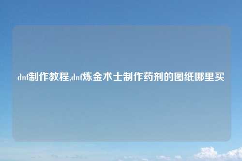 dnf制作教程,dnf炼金术士制作药剂的图纸哪里买