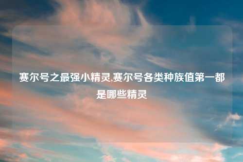 赛尔号之最强小精灵,赛尔号各类种族值第一都是哪些精灵