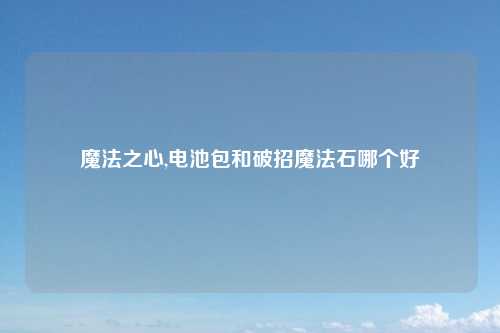 魔法之心,电池包和破招魔法石哪个好