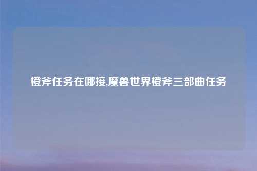 橙斧任务在哪接,魔兽世界橙斧三部曲任务