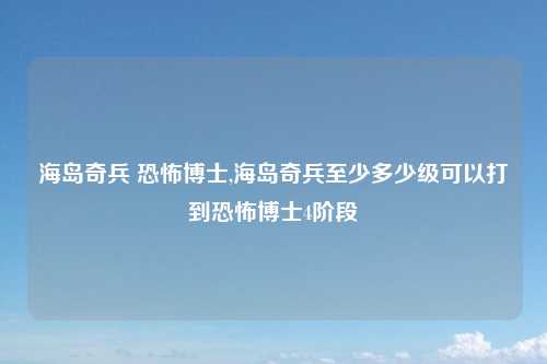 海岛奇兵 恐怖博士,海岛奇兵至少多少级可以打到恐怖博士4阶段