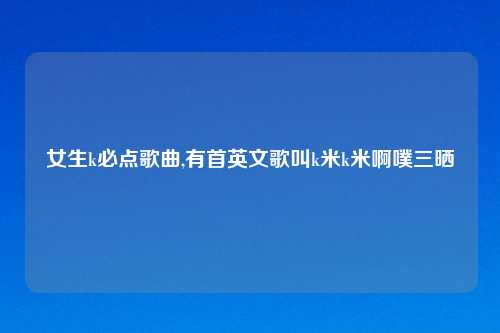 女生k必点歌曲,有首英文歌叫k米k米啊噗三晒