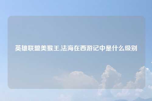 英雄联盟美猴王,法海在西游记中是什么级别