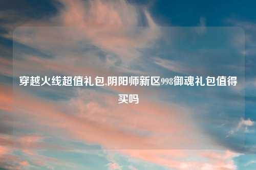 穿越火线超值礼包,阴阳师新区998御魂礼包值得买吗