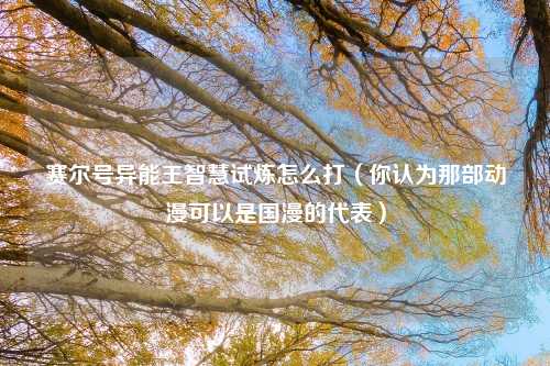 赛尔号异能王智慧试炼怎么打（你认为那部动漫可以是国漫的代表）