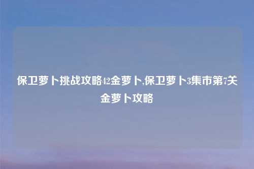 保卫萝卜挑战攻略42金萝卜,保卫萝卜3集市第7关金萝卜攻略