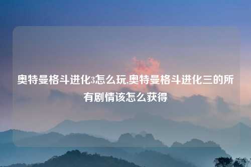 奥特曼格斗进化3怎么玩,奥特曼格斗进化三的所有剧情该怎么获得