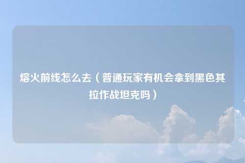 熔火前线怎么去（普通玩家有机会拿到黑色其拉作战坦克吗）
