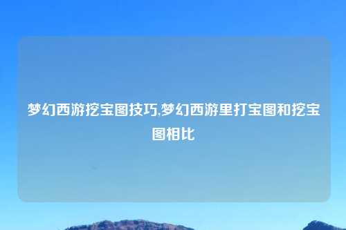 梦幻西游挖宝图技巧,梦幻西游里打宝图和挖宝图相比