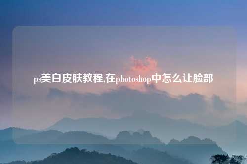 ps美白皮肤教程,在photoshop中怎么让脸部
