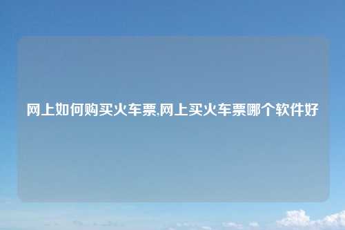 网上如何购买火车票,网上买火车票哪个软件好