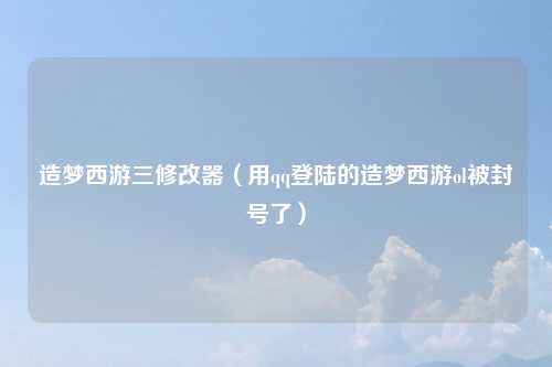造梦西游三修改器(用qq登陆的造梦西游ol被封号了)