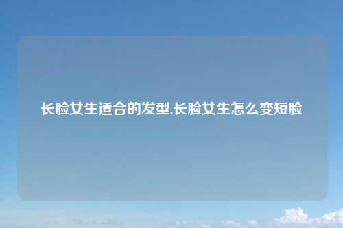 长脸女生适合的发型,长脸女生怎么变短脸