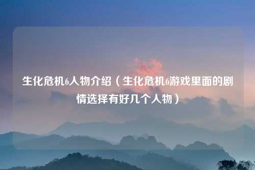 生化危机6人物介绍（生化危机6游戏里面的剧情选择有好几个人物）