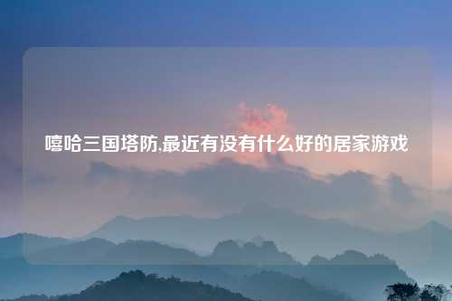 嘻哈三国塔防,最近有没有什么好的居家游戏