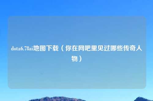 dota6.78ai地图下载(你在网吧里见过哪些传奇人物)