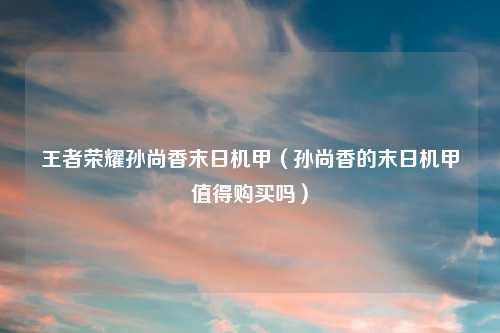 王者荣耀孙尚香末日机甲(孙尚香的末日机甲值得购买吗)