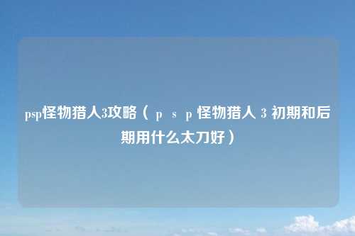 psp怪物猎人3攻略（ｐｓｐ怪物猎人３初期和后期用什么太刀好）