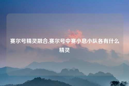 赛尔号精灵融合,赛尔号中赛小息小队各有什么精灵