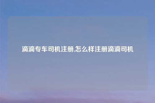 滴滴专车司机注册,怎么样注册滴滴司机