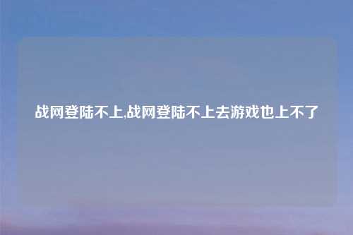 战网登陆不上,战网登陆不上去游戏也上不了