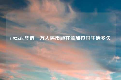 ts925.tk,凭借一万人民币能在孟加拉国生活多久