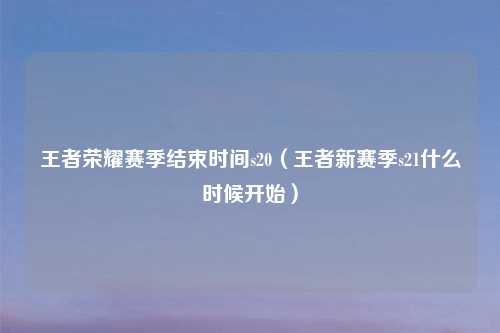 王者荣耀赛季结束时间s20（王者新赛季s21什么时候开始）
