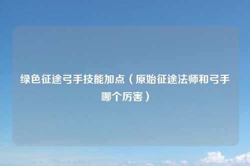 绿色征途弓手技能加点（原始征途法师和弓手哪个厉害）