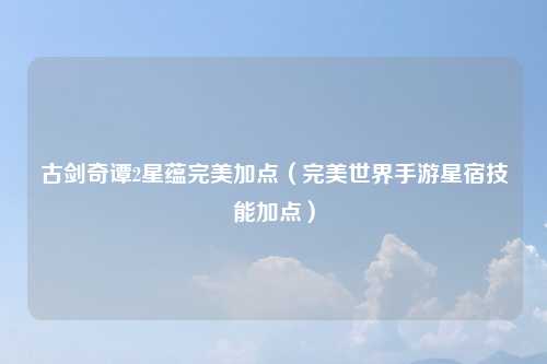 古剑奇谭2星蕴完美加点（完美世界手游星宿技能加点）