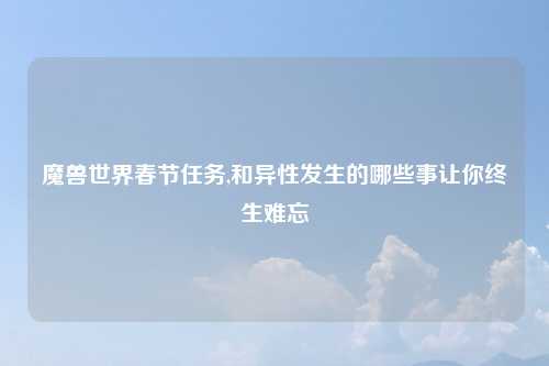 魔兽世界春节任务,和异性发生的哪些事让你终生难忘