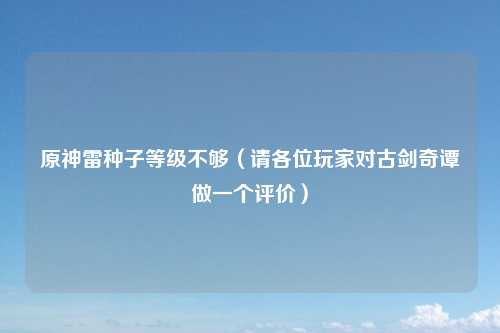 原神雷种子等级不够（请各位玩家对古剑奇谭做一个评价）